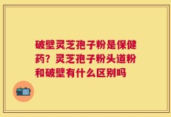 破壁灵芝孢子粉是保健药？灵芝孢子粉头道粉和破壁有什么区别吗