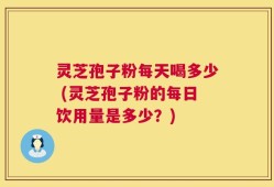 灵芝孢子粉每天喝多少 (灵芝孢子粉的每日饮用量是多少？)