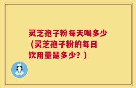 灵芝孢子粉每天喝多少 (灵芝孢子粉的每日饮用量是多少？)