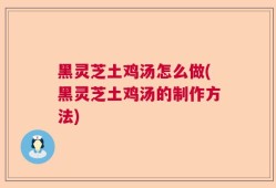 黑灵芝土鸡汤怎么做(黑灵芝土鸡汤的制作方法)