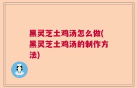 黑灵芝土鸡汤怎么做(黑灵芝土鸡汤的制作方法)
