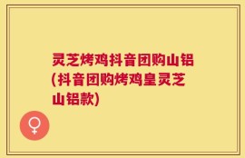 灵芝烤鸡抖音团购山铝(抖音团购烤鸡皇灵芝山铝款)