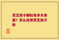 灵芝孢子颗粒有多大用量？怎么选择灵芝孢子粉