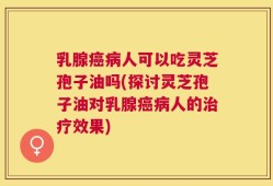 乳腺癌病人可以吃灵芝孢子油吗(探讨灵芝孢子油对乳腺癌病人的治疗效果)