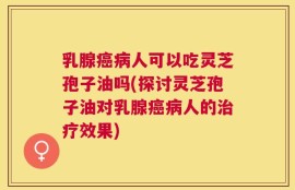 乳腺癌病人可以吃灵芝孢子油吗(探讨灵芝孢子油对乳腺癌病人的治疗效果)