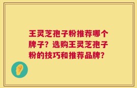 王灵芝孢子粉推荐哪个牌子？选购王灵芝孢子粉的技巧和推荐品牌？