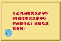 什么时间喝灵芝孢子粉好(最佳喝灵芝孢子粉时间是什么？建议及注意事项)