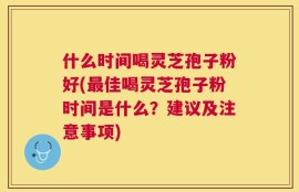 什么时间喝灵芝孢子粉好(最佳喝灵芝孢子粉时间是什么？建议及注意事项)