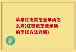 苹果红枣灵芝薏米汤怎么煮(红枣灵芝薏米汤的烹饪方法详解)