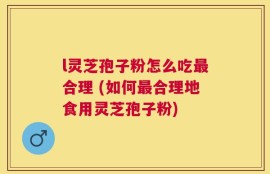 l灵芝孢子粉怎么吃最合理 (如何最合理地食用灵芝孢子粉)