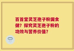 百首堂灵芝孢子粉国食健？探究灵芝孢子粉的功效与营养价值？