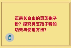正宗长白山的灵芝孢子粉？探究灵芝孢子粉的功效与使用方法？