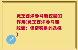 灵芝西洋参马鹿胶囊的作用(灵芝西洋参马鹿胶囊：保健强身的选择)