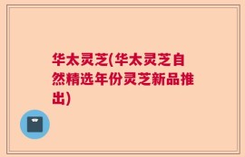 华太灵芝(华太灵芝自然精选年份灵芝新品推出)