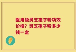 医用级灵芝孢子粉功效价格？灵芝孢子粉多少钱一盒