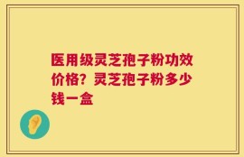 医用级灵芝孢子粉功效价格？灵芝孢子粉多少钱一盒