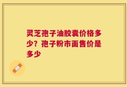 灵芝孢子油胶囊价格多少？孢子粉市面售价是多少