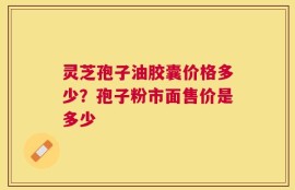 灵芝孢子油胶囊价格多少？孢子粉市面售价是多少