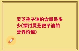 灵芝孢子油的含量是多少(探讨灵芝孢子油的营养价值)