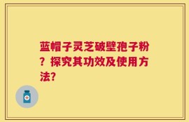蓝帽子灵芝破壁孢子粉？探究其功效及使用方法？