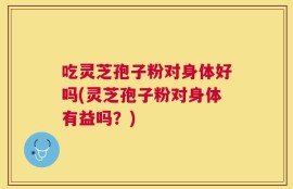 吃灵芝孢子粉对身体好吗(灵芝孢子粉对身体有益吗？)