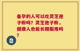 备孕的人可以吃灵芝孢子粉吗？灵芝孢子粉，健康人也能长期服用吗？