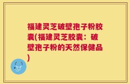 福建灵芝破壁孢子粉胶囊(福建灵芝胶囊：破壁孢子粉的天然保健品)