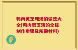 鸭肉灵芝炖汤的做法大全(鸭肉灵芝汤的全程制作步骤及所需材料)