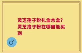 灵芝孢子粉礼盒木盒？灵芝孢子粉在哪里能买到