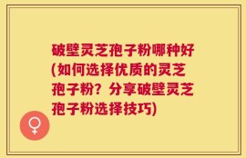 破壁灵芝孢子粉哪种好(如何选择优质的灵芝孢子粉？分享破壁灵芝孢子粉选择技巧)