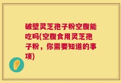 破壁灵芝孢子粉空腹能吃吗(空腹食用灵芝孢子粉，你需要知道的事项)