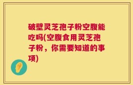 破壁灵芝孢子粉空腹能吃吗(空腹食用灵芝孢子粉，你需要知道的事项)