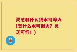 灵芝和什么煲水可降火(煲什么水可退火？灵芝可行！)