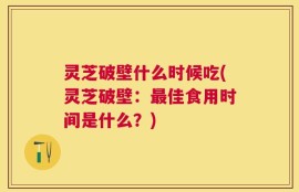 灵芝破壁什么时候吃(灵芝破壁：最佳食用时间是什么？)