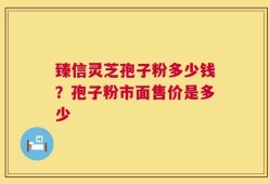 臻信灵芝孢子粉多少钱？孢子粉市面售价是多少