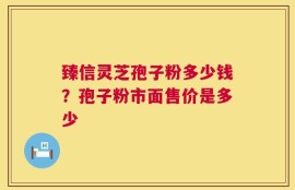 臻信灵芝孢子粉多少钱？孢子粉市面售价是多少