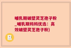 哺乳期破壁灵芝孢子粉_哺乳期妈妈优选：高效破壁灵芝孢子粉)