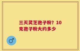三灭灵芝孢子粉？10克孢子粉大约多少