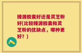 臻源胶囊好还是灵芝粉好(比较臻源胶囊和灵芝粉的优缺点，哪种更好？)