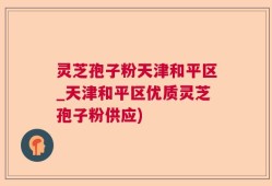 灵芝孢子粉天津和平区_天津和平区优质灵芝孢子粉供应)