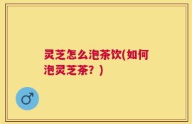 灵芝怎么泡茶饮(如何泡灵芝茶？)