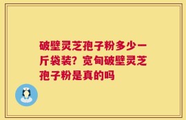 破壁灵芝孢子粉多少一斤袋装？宽甸破壁灵芝孢子粉是真的吗