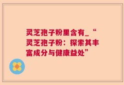 灵芝孢子粉里含有_“灵芝孢子粉：探索其丰富成分与健康益处”