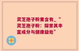 灵芝孢子粉里含有_“灵芝孢子粉：探索其丰富成分与健康益处”