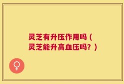 灵芝有升压作用吗 (灵芝能升高血压吗？)