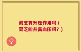 灵芝有升压作用吗 (灵芝能升高血压吗？)