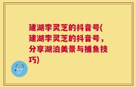 建湖李灵芝的抖音号(建湖李灵芝的抖音号，分享湖泊美景与捕鱼技巧)