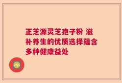 正芝源灵芝孢子粉 滋补养生的优质选择蕴含多种健康益处