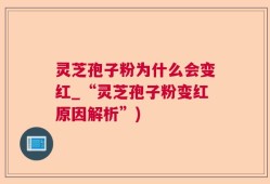 灵芝孢子粉为什么会变红_“灵芝孢子粉变红原因解析”)