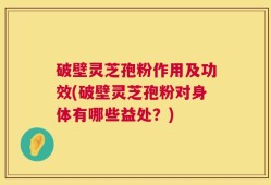 破壁灵芝孢粉作用及功效(破壁灵芝孢粉对身体有哪些益处？)